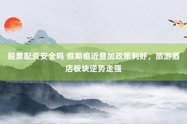 股票配资安全吗 假期临近叠加政策利好，旅游酒店板块逆势走强