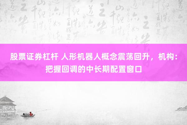 股票证券杠杆 人形机器人概念震荡回升,机构:把握回调的中长期配置窗口