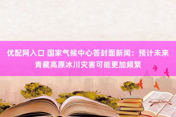 优配网入口 国家气候中心答封面新闻：预计未来青藏高原冰川灾害可能更加频繁