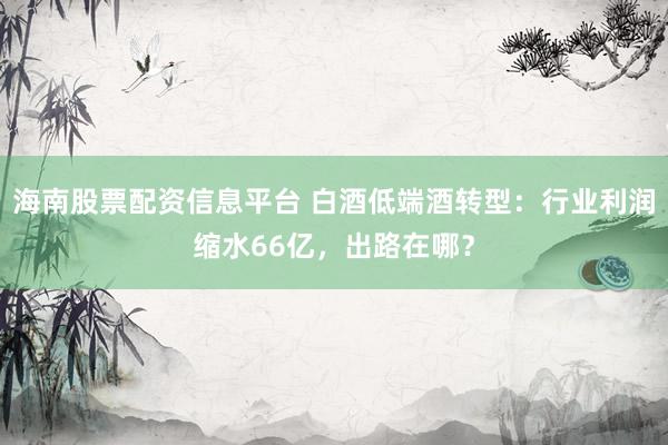 海南股票配资信息平台 白酒低端酒转型：行业利润缩水66亿，出路在哪？