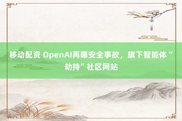 移动配资 OpenAI再曝安全事故，旗下智能体“劫持”社区网站