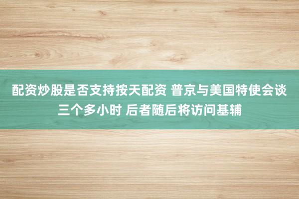 配资炒股是否支持按天配资 普京与美国特使会谈三个多小时 后者随后将访问基辅