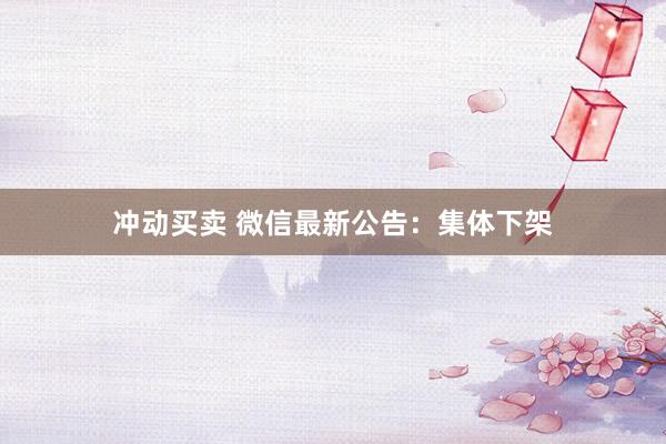 冲动买卖 微信最新公告：集体下架