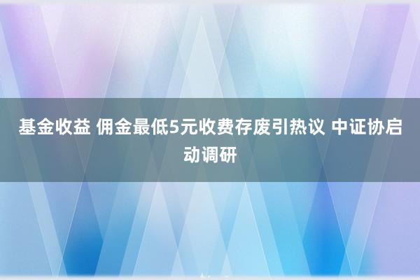 基金收益 佣金最低5元收费存废引热议 中证协启动调研