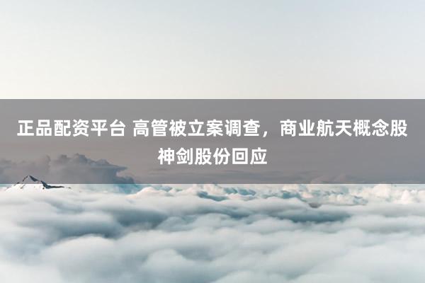正品配资平台 高管被立案调查，商业航天概念股神剑股份回应