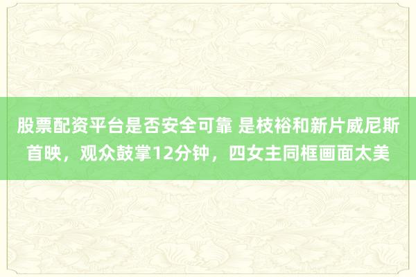 股票配资平台是否安全可靠 是枝裕和新片威尼斯首映，观众鼓掌12分钟，四女主同框画面太美