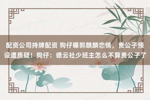 配资公司持牌配资 狗仔曝郭麒麟恋情，贵公子预设遭质疑！狗仔：德云社少班主怎么不算贵公子了