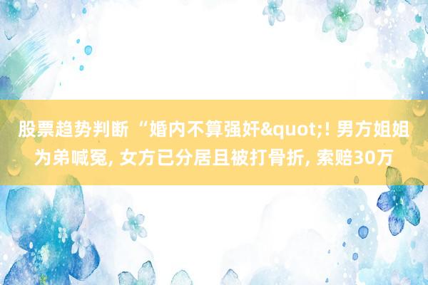 股票趋势判断 “婚内不算强奸"! 男方姐姐为弟喊冤, 女方已分居且被打骨折, 索赔30万