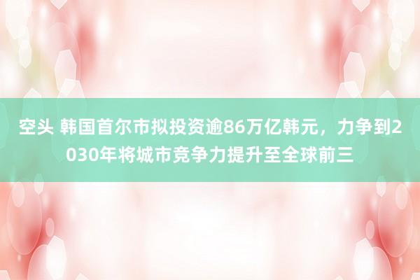 空头 韩国首尔市拟投资逾86万亿韩元，力争到2030年将城市竞争力提升至全球前三