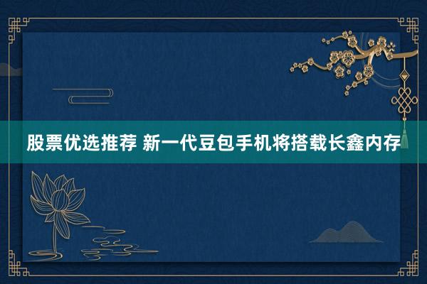 股票优选推荐 新一代豆包手机将搭载长鑫内存