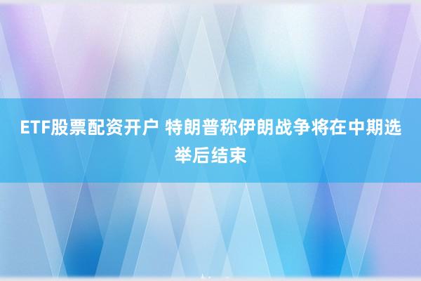 ETF股票配资开户 特朗普称伊朗战争将在中期选举后结束