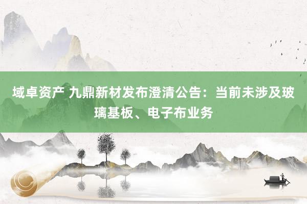 域卓资产 九鼎新材发布澄清公告：当前未涉及玻璃基板、电子布业务