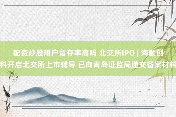 配资炒股用户留存率高吗 北交所IPO | 海顺创科开启北交所上市辅导 已向青岛证监局递交备案材料