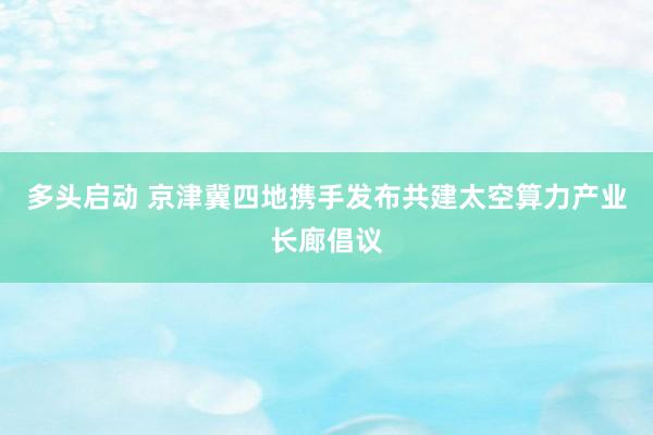 多头启动 京津冀四地携手发布共建太空算力产业长廊倡议