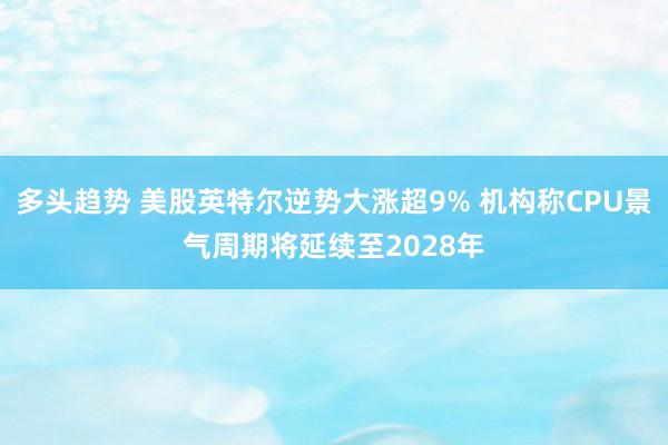 多头趋势 美股英特尔逆势大涨超9% 机构称CPU景气周期将延续至2028年