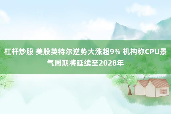 杠杆炒股 美股英特尔逆势大涨超9% 机构称CPU景气周期将延续至2028年