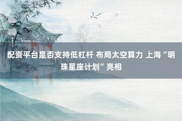配资平台是否支持低杠杆 布局太空算力 上海“明珠星座计划”亮相