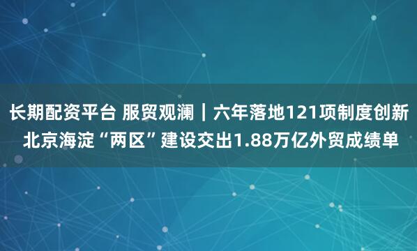 长期配资平台 服贸观澜｜六年落地121项制度创新 北京海淀“两区”建设交出1.88万亿外贸成绩单