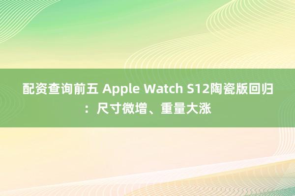 配资查询前五 Apple Watch S12陶瓷版回归：尺寸微增、重量大涨