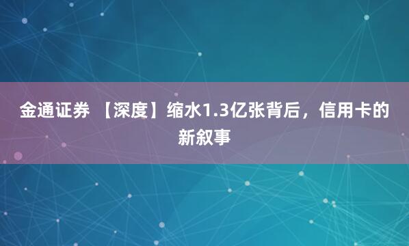 金通证券 【深度】缩水1.3亿张背后，信用卡的新叙事