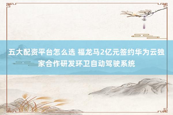 五大配资平台怎么选 福龙马2亿元签约华为云独家合作研发环卫自动驾驶系统