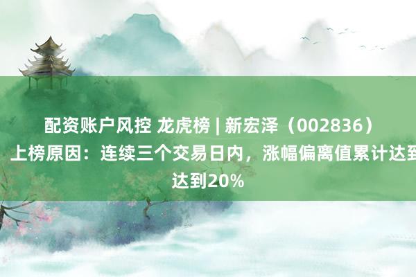 配资账户风控 龙虎榜 | 新宏泽（002836）涨停，上榜原因：连续三个交易日内，涨幅偏离值累计达到20%