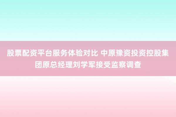 股票配资平台服务体验对比 中原豫资投资控股集团原总经理刘学军接受监察调查