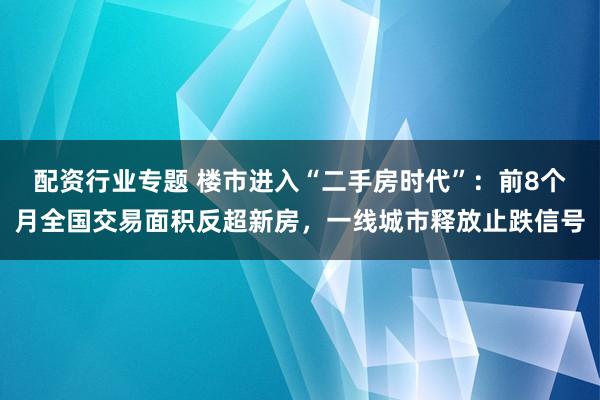 配资行业专题 楼市进入“二手房时代”：前8个月全国交易面积反超新房，一线城市释放止跌信号