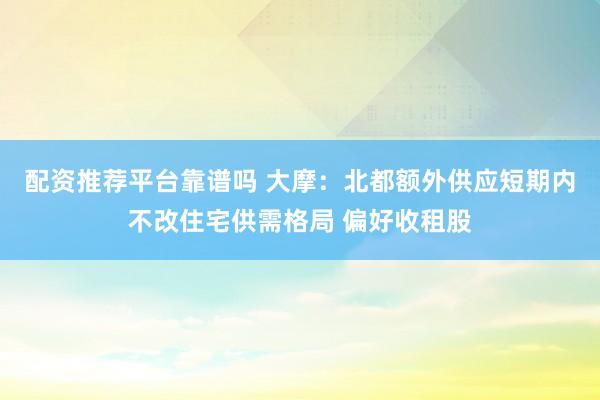 配资推荐平台靠谱吗 大摩：北都额外供应短期内不改住宅供需格局 偏好收租股