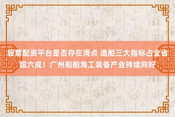 股票配资平台是否存在滑点 造船三大指标占全省超六成！广州船舶海工装备产业持续向好