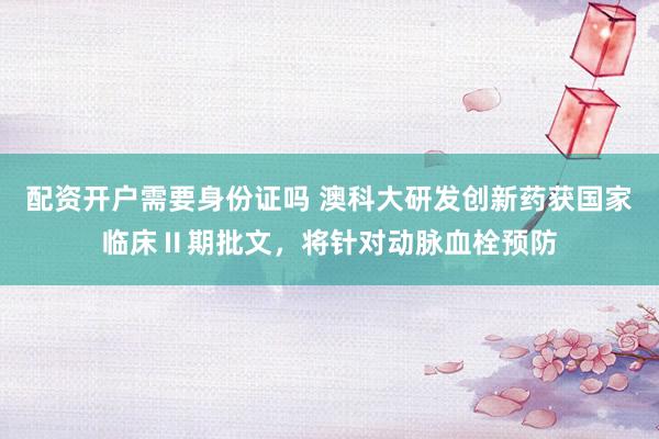 配资开户需要身份证吗 澳科大研发创新药获国家临床Ⅱ期批文，将针对动脉血栓预防