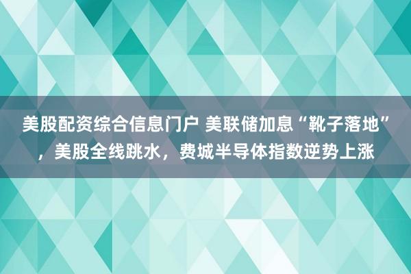 美股配资综合信息门户 美联储加息“靴子落地”，美股全线跳水，费城半导体指数逆势上涨