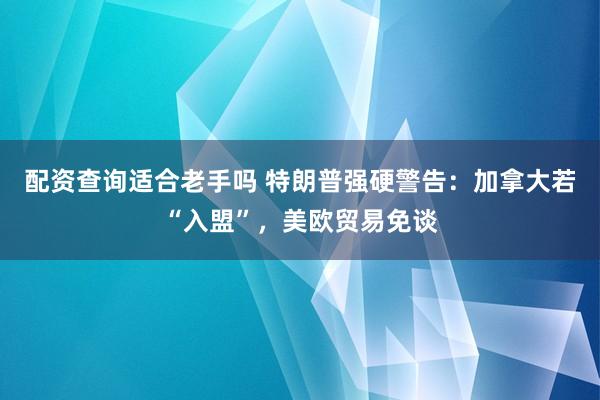 配资查询适合老手吗 特朗普强硬警告：加拿大若“入盟”，美欧贸易免谈