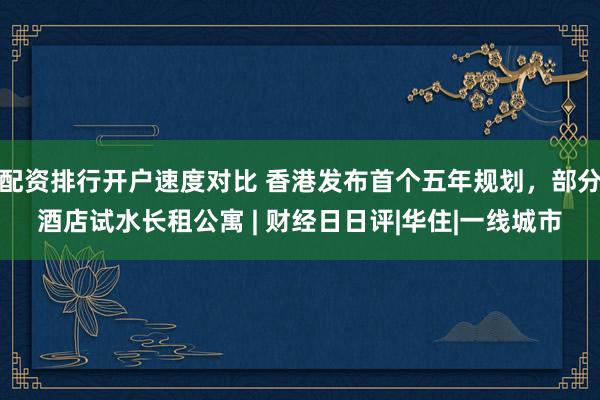 配资排行开户速度对比 香港发布首个五年规划，部分酒店试水长租公寓 | 财经日日评|华住|一线城市
