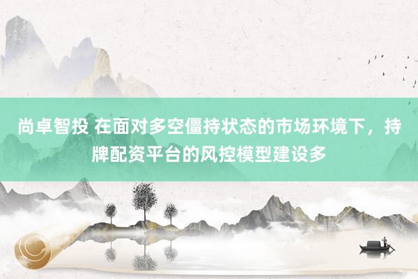 尚卓智投 在面对多空僵持状态的市场环境下，持牌配资平台的风控模型建设多