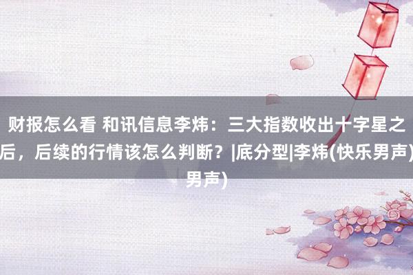 财报怎么看 和讯信息李炜：三大指数收出十字星之后，后续的行情该怎么判断？|底分型|李炜(快乐男声)