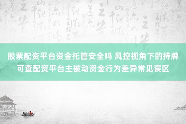 股票配资平台资金托管安全吗 风控视角下的持牌可查配资平台主被动资金行为差异常见误区
