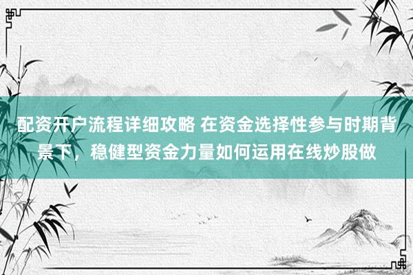 配资开户流程详细攻略 在资金选择性参与时期背景下，稳健型资金力量如何运用在线炒股做
