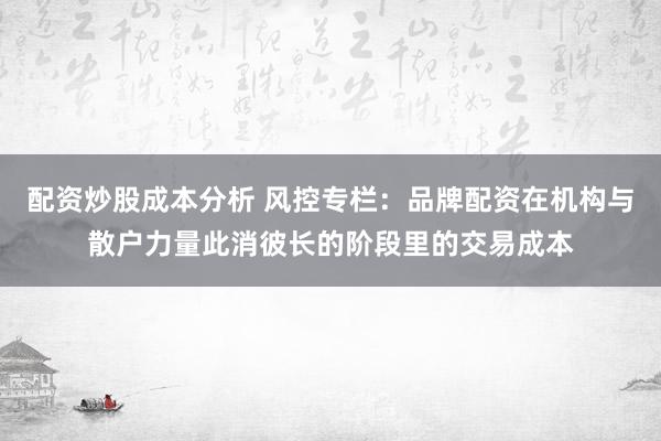 配资炒股成本分析 风控专栏：品牌配资在机构与散户力量此消彼长的阶段里的交易成本
