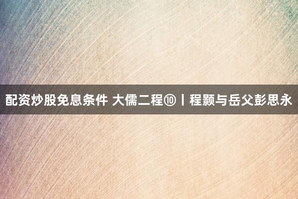 配资炒股免息条件 大儒二程⑩丨程颢与岳父彭思永