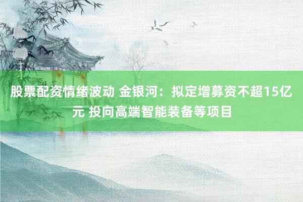 股票配资情绪波动 金银河：拟定增募资不超15亿元 投向高端智能装备等项目