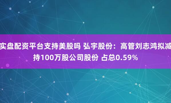 实盘配资平台支持美股吗 弘宇股份：高管刘志鸿拟减持100万股公司股份 占总0.59%