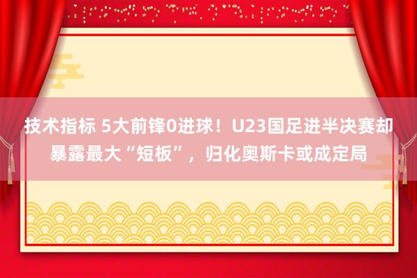 技术指标 5大前锋0进球！U23国足进半决赛却暴露最大“短板”，归化奥斯卡或成定局