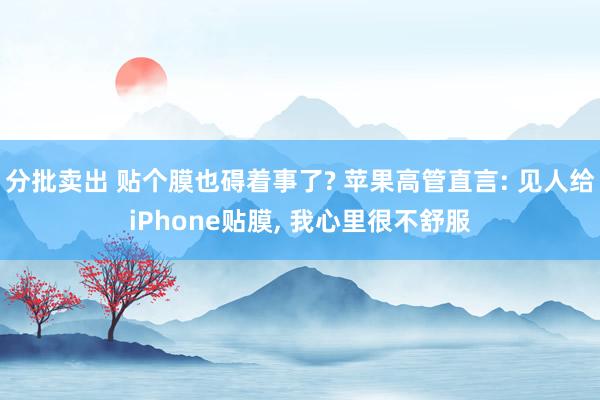分批卖出 贴个膜也碍着事了? 苹果高管直言: 见人给iPhone贴膜, 我心里很不舒服