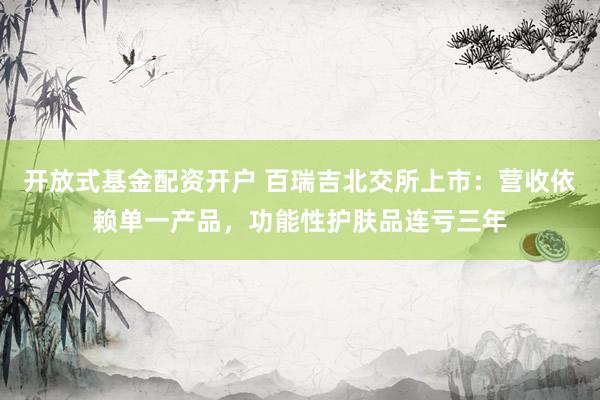 开放式基金配资开户 百瑞吉北交所上市：营收依赖单一产品，功能性护肤品连亏三年