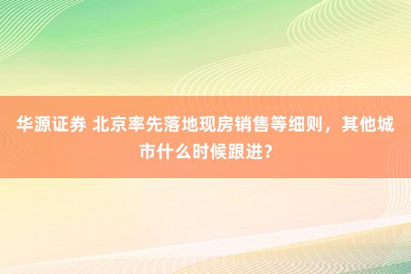 华源证券 北京率先落地现房销售等细则，其他城市什么时候跟进？