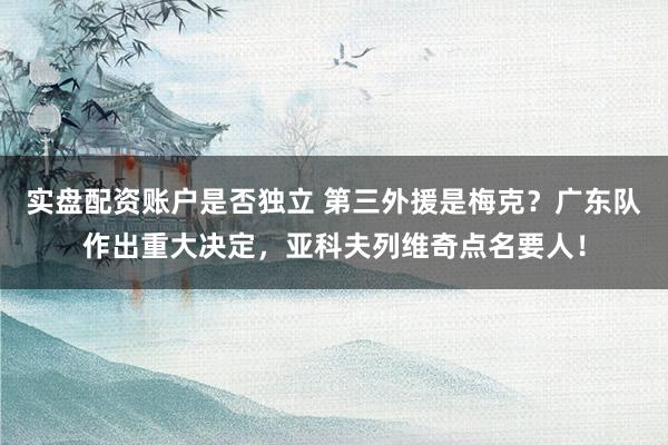 实盘配资账户是否独立 第三外援是梅克？广东队作出重大决定，亚科夫列维奇点名要人！