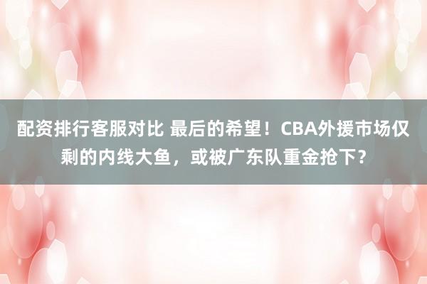 配资排行客服对比 最后的希望！CBA外援市场仅剩的内线大鱼，或被广东队重金抢下？