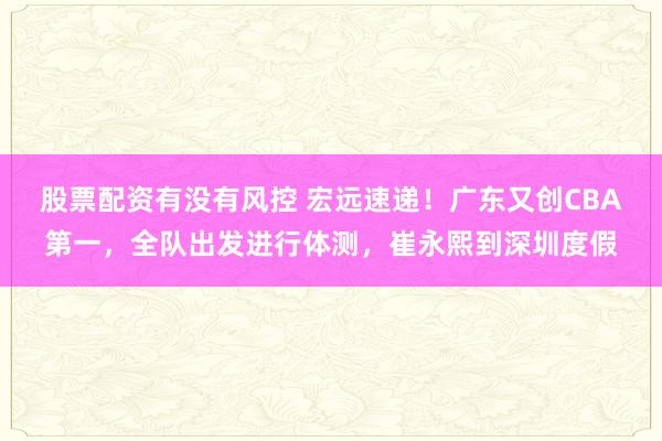 股票配资有没有风控 宏远速递！广东又创CBA第一，全队出发进行体测，崔永熙到深圳度假