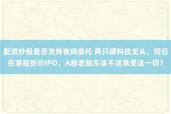 配资炒股是否支持夜间委托 两只硬科技龙头，同日在港股折价IPO，A股老股东该不该承受这一切？